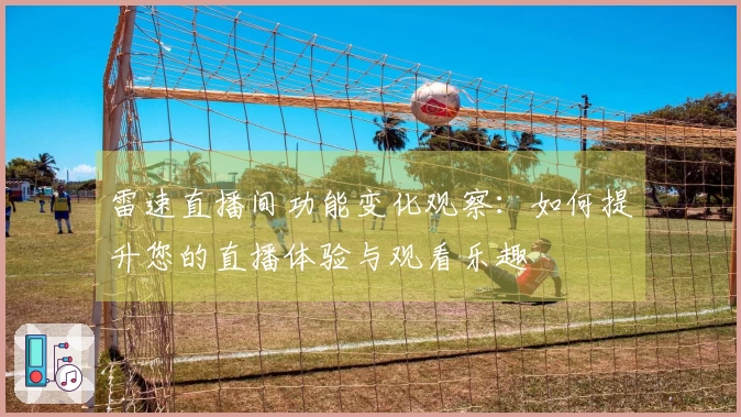 雷速直播间功能变化观察：如何提升您的直播体验与观看乐趣