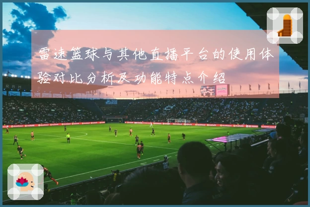 雷速篮球与其他直播平台的使用体验对比分析及功能特点介绍